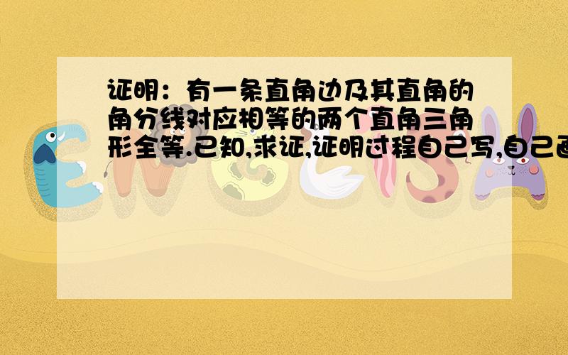 证明：有一条直角边及其直角的角分线对应相等的两个直角三角形全等.已知,求证,证明过程自己写,自己画图.（请把步骤写到纸上,照照片发过来,清晰些,