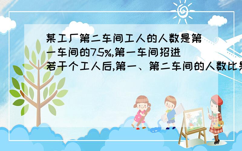 某工厂第二车间工人的人数是第一车间的75%,第一车间招进若干个工人后,第一、第二车间的人数比是7：4,第二车间再招进若干个工人后,第一、二车间的人数比是9：8.已知第二车间比第一车间