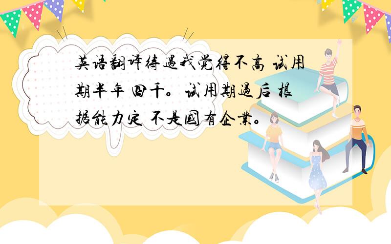 英语翻译待遇我觉得不高 试用期半年 四千。试用期过后 根据能力定 不是国有企业。