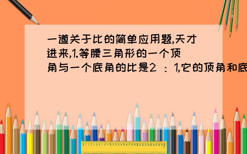 一道关于比的简单应用题,天才进来,1.等腰三角形的一个顶角与一个底角的比是2 ：1,它的顶角和底角各是多少度?