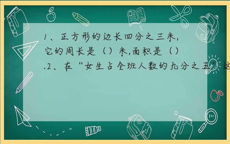 1、正方形的边长四分之三米,它的周长是（）米,面积是（）.2、在“女生占全班人数的九分之五”这一条件中,（）是单位一的量,与九分之五对应的量是（）,写出求女生人数的数量关系式是