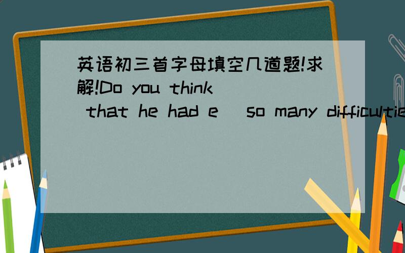 英语初三首字母填空几道题!求解!Do you think that he had e_ so many difficulties?Our teacher tells us plants d_ from seeds.I'm afraid to hurt their f_.