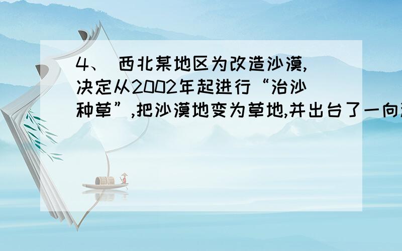 4、 西北某地区为改造沙漠,决定从2002年起进行“治沙种草”,把沙漠地变为草地,并出台了一向激励措施：