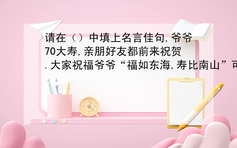 请在（）中填上名言佳句,爷爷70大寿,亲朋好友都前来祝贺.大家祝福爷爷“福如东海,寿比南山”可爷爷却叹道：“（）.”我赶紧把爷爷的话打住：“‘（）’”