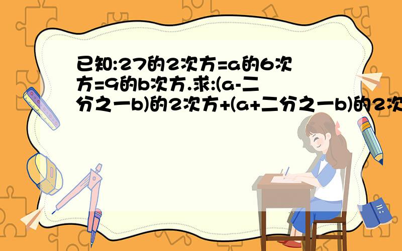 已知:27的2次方=a的6次方=9的b次方.求:(a-二分之一b)的2次方+(a+二分之一b)的2次方 的值.急.