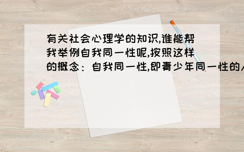 有关社会心理学的知识,谁能帮我举例自我同一性呢,按照这样的概念：自我同一性,即青少年同一性的人格化,是指青少年的需要、情感、能力、目标、价值观等特质整合为统一的人格框架,即