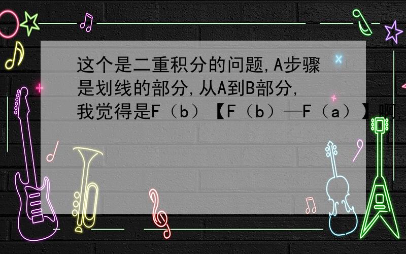 这个是二重积分的问题,A步骤是划线的部分,从A到B部分,我觉得是F（b）【F（b）—F（a）】啊,为什么是答案写的结果呢!还有C步骤,F（a）呢?为什么结果没有F（a）?