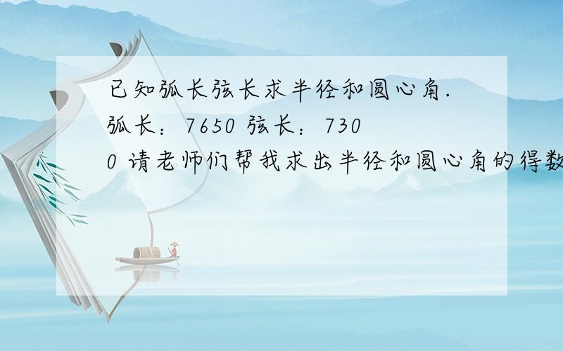 已知弧长弦长求半径和圆心角.弧长：7650 弦长：7300 请老师们帮我求出半径和圆心角的得数.公式能列出,帮忙计算得数哦.