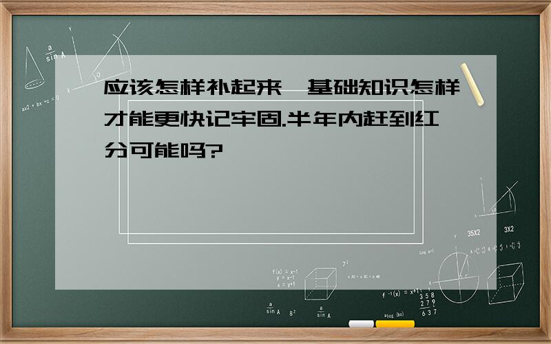 应该怎样补起来,基础知识怎样才能更快记牢固.半年内赶到红分可能吗?