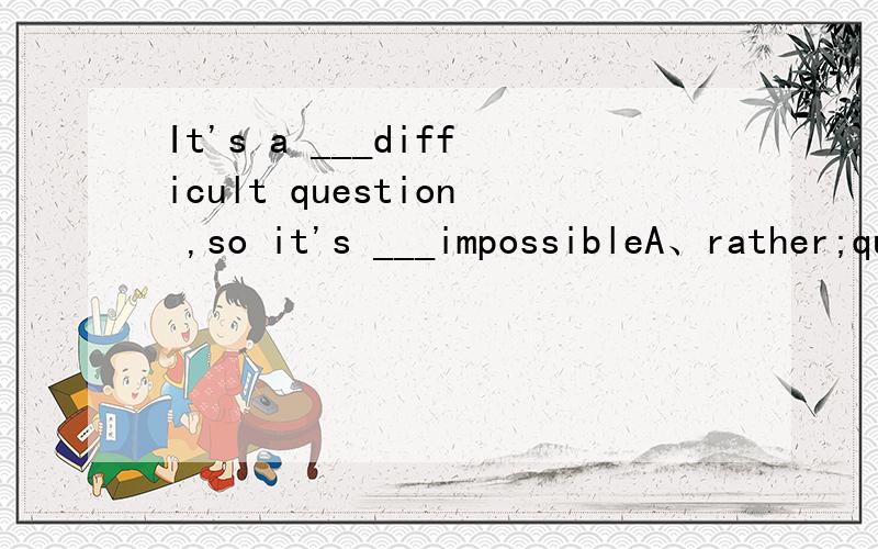 It's a ___difficult question ,so it's ___impossibleA、rather;quite B、too;quite C、so;fairly D、quite;rather 为什么?rather quite too so fairly加上that在表示非常的时候有什么区别?