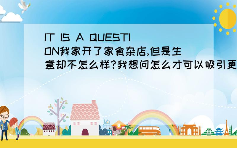 IT IS A QUESTION我家开了家食杂店,但是生意却不怎么样?我想问怎么才可以吸引更多的顾客?PS:我家旁边也有开食杂的店铺,竞争激烈.