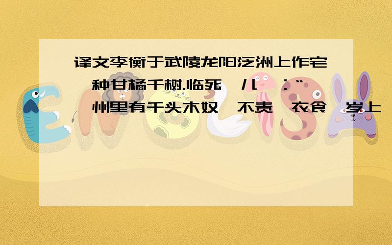 译文李衡于武陵龙阳泛洲上作宅,种甘橘千树.临死敕儿曰：“吾州里有千头木奴,不责汝衣食,岁上一匹绢,亦可足用矣.”吴末,甘橘成,岁得绢数千匹.恒称太史公所谓“江陵千树橘,与千户侯等”