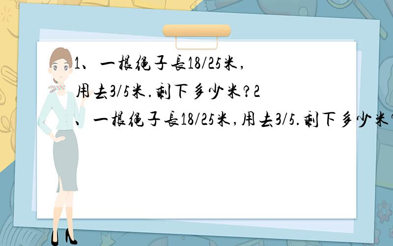 1、一根绳子长18/25米,用去3/5米.剩下多少米?2、一根绳子长18/25米,用去3/5.剩下多少米?3、粮店有面粉3/4吨,大米比面粉多2/5吨.大米有多少吨?4、粮店有面粉3/4吨,大米比面粉多2/5.大米多少吨?