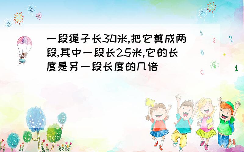 一段绳子长30米,把它剪成两段,其中一段长25米,它的长度是另一段长度的几倍