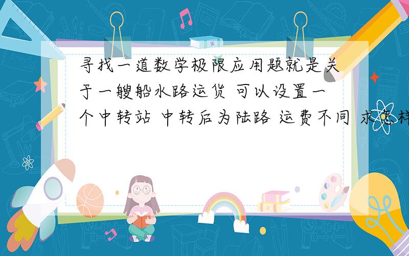 寻找一道数学极限应用题就是关于一艘船水路运货 可以设置一个中转站 中转后为陆路 运费不同 求怎样节省运费的应用题 注：是找题 这一类的就行 有答案更好么