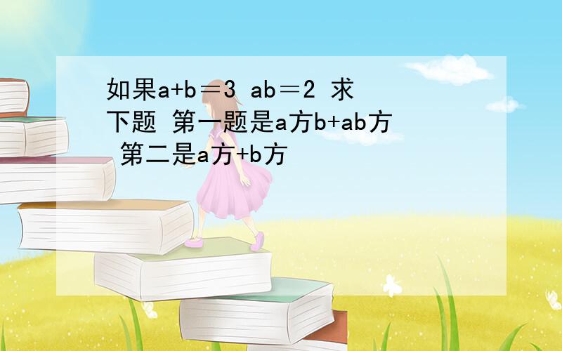 如果a+b＝3 ab＝2 求下题 第一题是a方b+ab方 第二是a方+b方