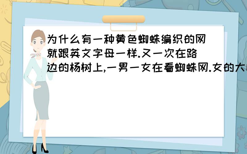 为什么有一种黄色蜘蛛编织的网就跟英文字母一样.又一次在路边的杨树上,一男一女在看蜘蛛网.女的大喊“哇塞!外星蜘蛛,竟然会秀英文字母”,我过去一看,那一公分宽度的网上面,还真有如