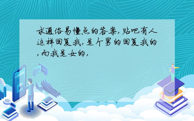 求通俗易懂点的答案,贴吧有人这样回复我,是个男的回复我的,而我是女的,