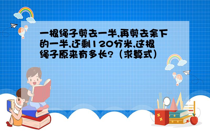 一根绳子剪去一半,再剪去余下的一半,还剩120分米,这根绳子原来有多长?（求算式）