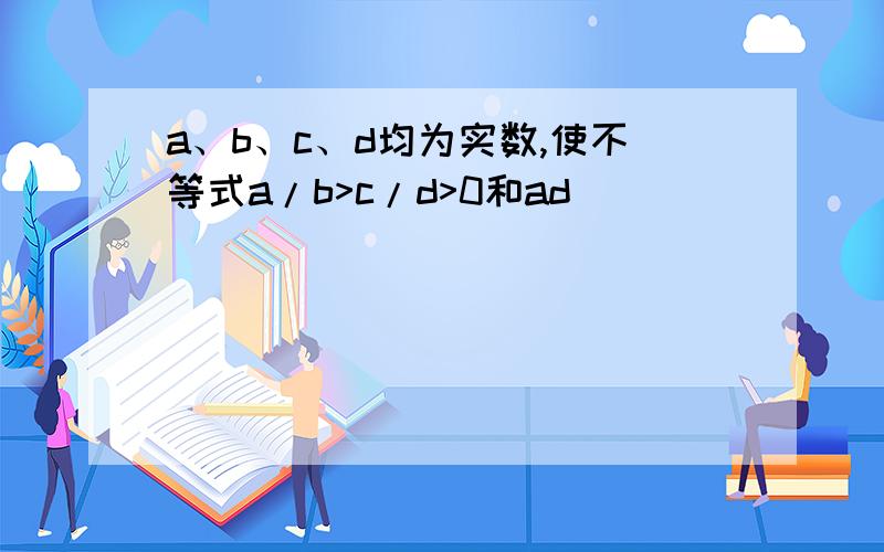 a、b、c、d均为实数,使不等式a/b>c/d>0和ad