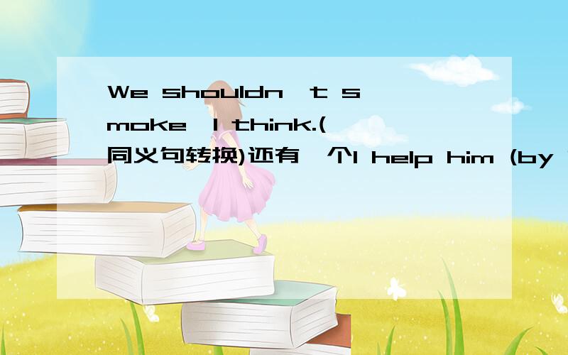 We shouldn't smoke,I think.(同义句转换)还有一个I help him (by lending him money).对（）部分提问顶你们!英语好麻烦!