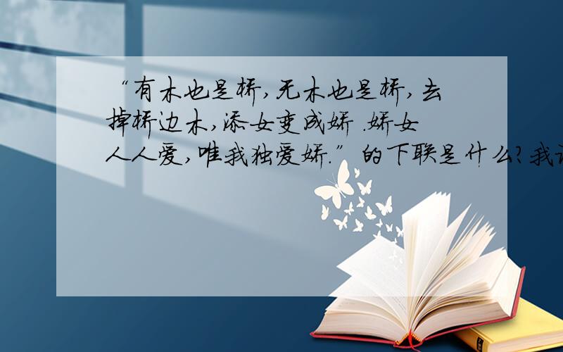 “有木也是桥,无木也是桥,去掉桥边木,添女变成娇 .娇女人人爱,唯我独爱娇.”的下联是什么?我记的这是古代的一副有趣的对联