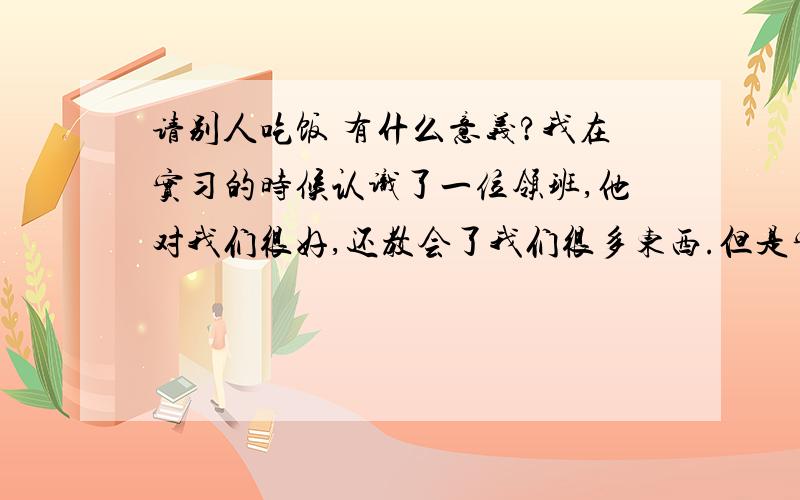 请别人吃饭 有什么意义?我在实习的时候认识了一位领班,他对我们很好,还教会了我们很多东西.但是实习没多久,我被调去另一个地方实习了.这位领班就不再带我了.然后昨晚我和那位领班在