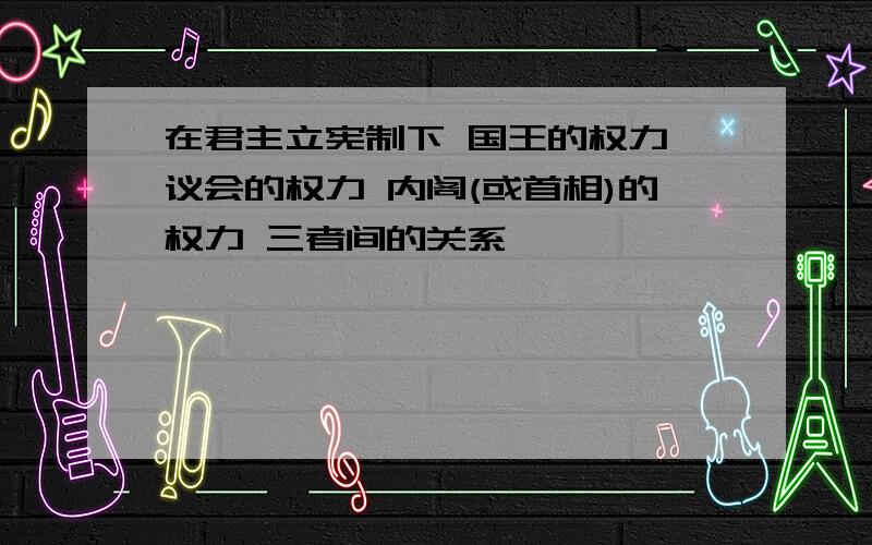 在君主立宪制下 国王的权力 议会的权力 内阁(或首相)的权力 三者间的关系