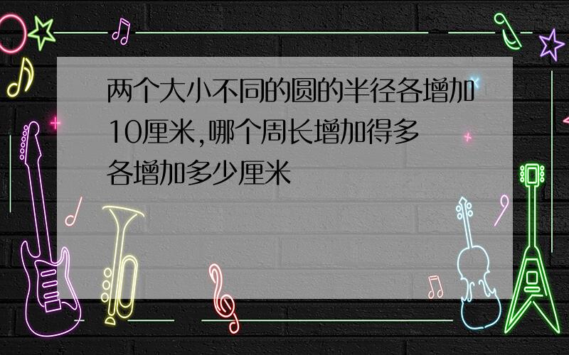 两个大小不同的圆的半径各增加10厘米,哪个周长增加得多 各增加多少厘米