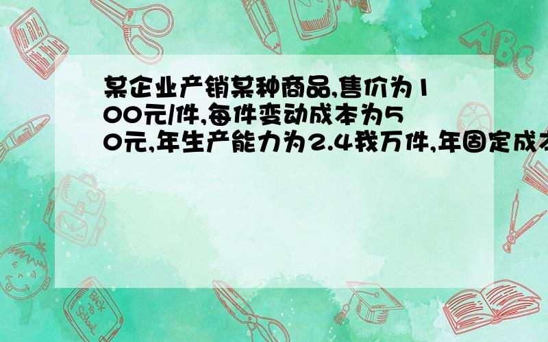 某企业产销某种商品,售价为100元/件,每件变动成本为50元,年生产能力为2.4我万件,年固定成本为90万元现计划将生产能力提高到3万件,但需增加年固定成本20万元,不过又节省单位变动成本10元,