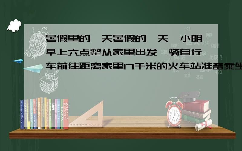 暑假里的一天暑假的一天,小明早上六点整从家里出发,骑自行车前往距离家里17千米的火车站准备乘坐7：15分发往省城的火车,为了寄存自行车,他需要在距离火车站至少一千米的地方下车改为