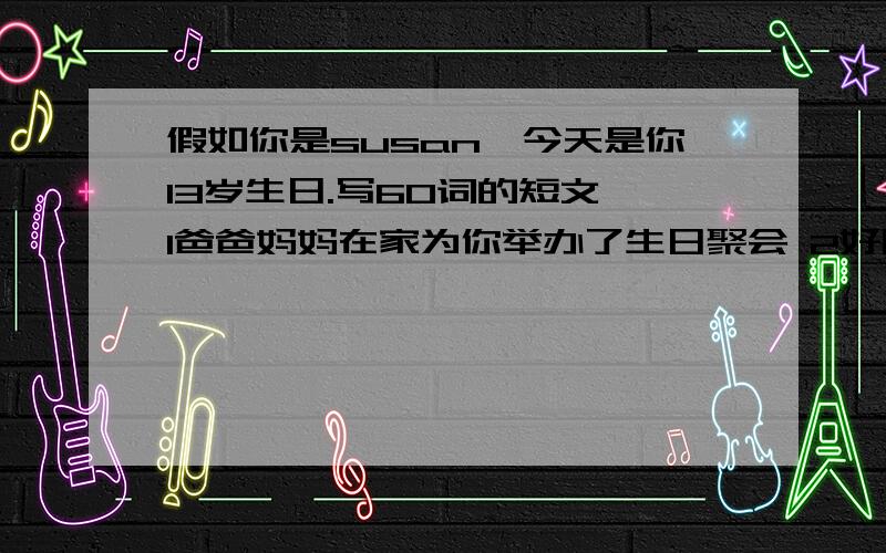 假如你是susan,今天是你13岁生日.写60词的短文 1爸爸妈妈在家为你举办了生日聚会 2好朋假如你是susan,今天是你13岁生日.写60词的短文 1爸爸妈妈在家为你举办了生日聚会 2好朋友送你一个吉他