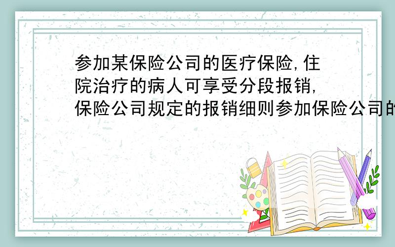 参加某保险公司的医疗保险,住院治疗的病人可享受分段报销,保险公司规定的报销细则参加保险公司的医疗保险治疗可享受分段报销,保险公司制定的报销：低于500元的住院医疗费不报销,500-10