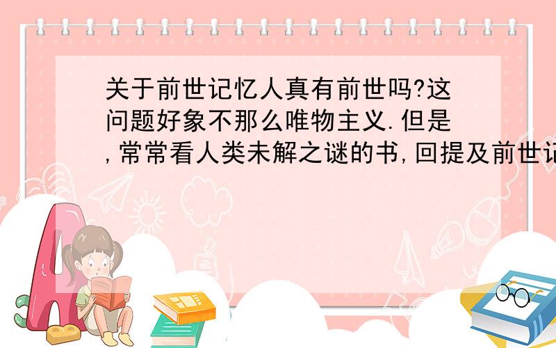 关于前世记忆人真有前世吗?这问题好象不那么唯物主义.但是,常常看人类未解之谜的书,回提及前世记忆.据说,有的小孩能说出自己前世的事,家人根据他说的去证实,发现小孩说的不假.古怪天