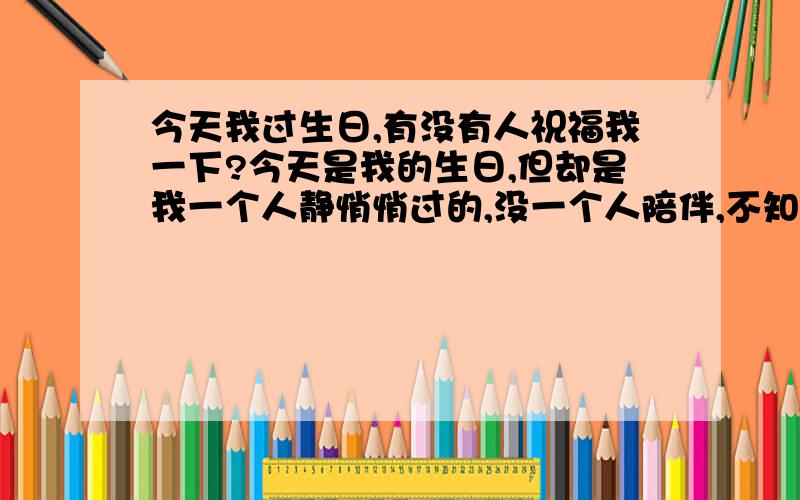 今天我过生日,有没有人祝福我一下?今天是我的生日,但却是我一个人静悄悄过的,没一个人陪伴,不知道有几人记得今天是我的生日,我真的很郁闷!不过我还是要谢谢大家的祝福,有大家的祝福