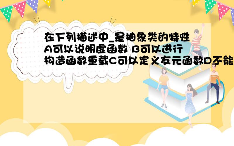 在下列描述中_是抽象类的特性A可以说明虚函数 B可以进行构造函数重载C可以定义友元函数D不能说明其对象