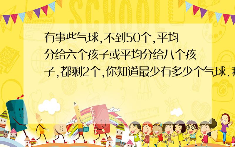 有事些气球,不到50个,平均分给六个孩子或平均分给八个孩子,都剩2个,你知道最少有多少个气球.我知道答案,但算式是怎样的,求答.