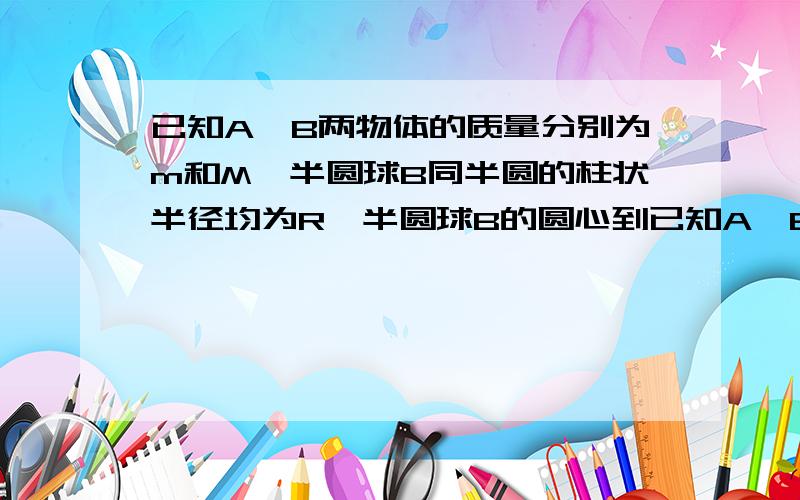 已知A,B两物体的质量分别为m和M,半圆球B同半圆的柱状半径均为R,半圆球B的圆心到已知A,B两物体的质量分别为m和M,半圆球B同半圆的柱状半径均为R,半圆球B的圆心到水平的竖直距离为 根号二R