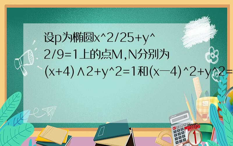 设p为椭圆x^2/25+y^2/9=1上的点M,N分别为(x+4)∧2+y^2=1和(x一4)^2+y^2=1上的点求|Mp|+|Np|的最大值和最小值.