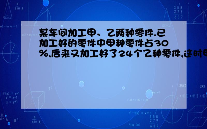 某车间加工甲、乙两种零件.已加工好的零件中甲种零件占30％,后来又加工好了24个乙种零件,这时甲种零件占25％.那么现在已加工好两种零件共多少个?