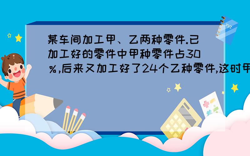 某车间加工甲、乙两种零件.已加工好的零件中甲种零件占30％,后来又加工好了24个乙种零件,这时甲种零件占25％.那么现在已加工好两种零件共多少个?