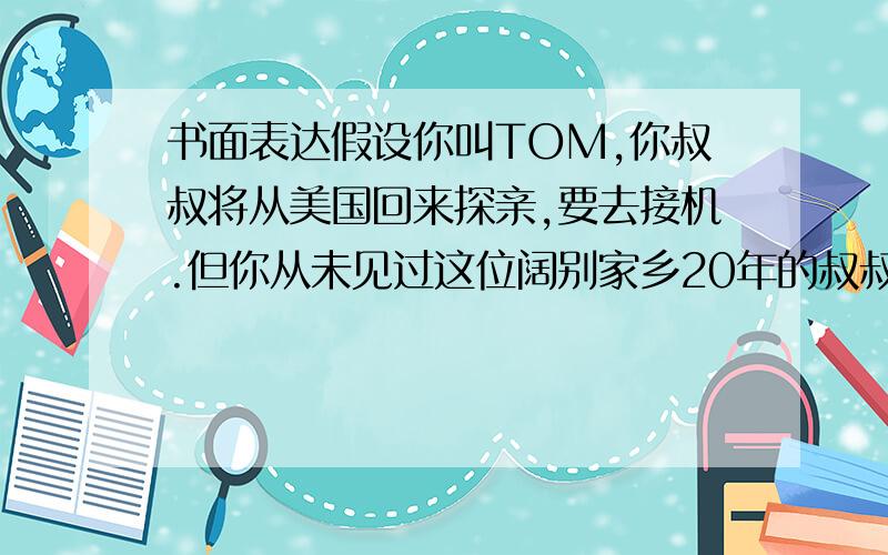 书面表达假设你叫TOM,你叔叔将从美国回来探亲,要去接机.但你从未见过这位阔别家乡20年的叔叔.请你写一封信欢迎他的到来,安排见面的时间和地点,在信中你要简单描绘你的长相及你穿的衣