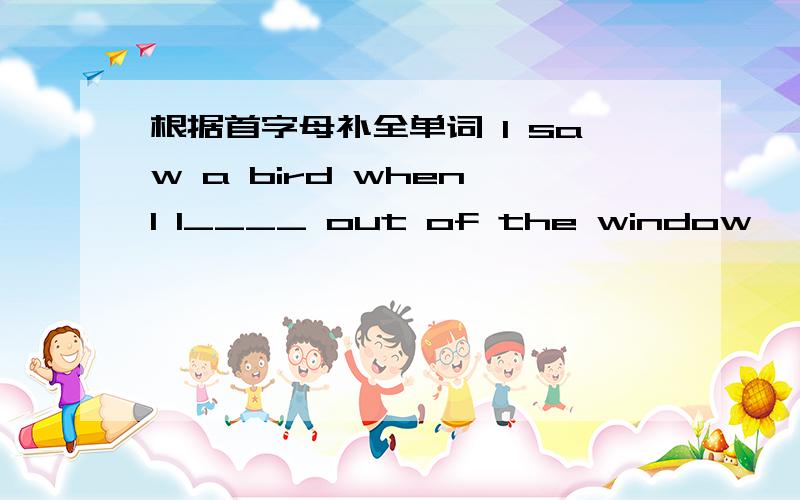 根据首字母补全单词 I saw a bird when I l____ out of the window