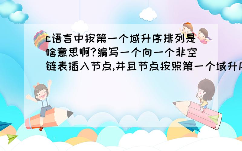 c语言中按第一个域升序排列是啥意思啊?编写一个向一个非空链表插入节点,并且节点按照第一个域升序排列,该题命名为实验5-5.c.