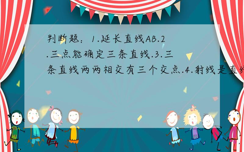 判断题：1.延长直线AB.2.三点能确定三条直线.3.三条直线两两相交有三个交点.4.射线是直线的4.射线是直线的一部分,所以射线比直线短.5.在射线上取一点可以得到两条射线（包括原来的射线）