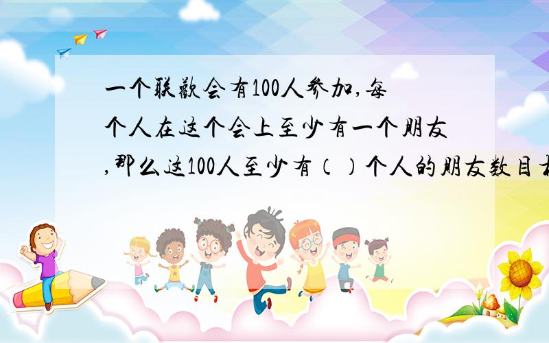 一个联欢会有100人参加,每个人在这个会上至少有一个朋友,那么这100人至少有（）个人的朋友数目相同.