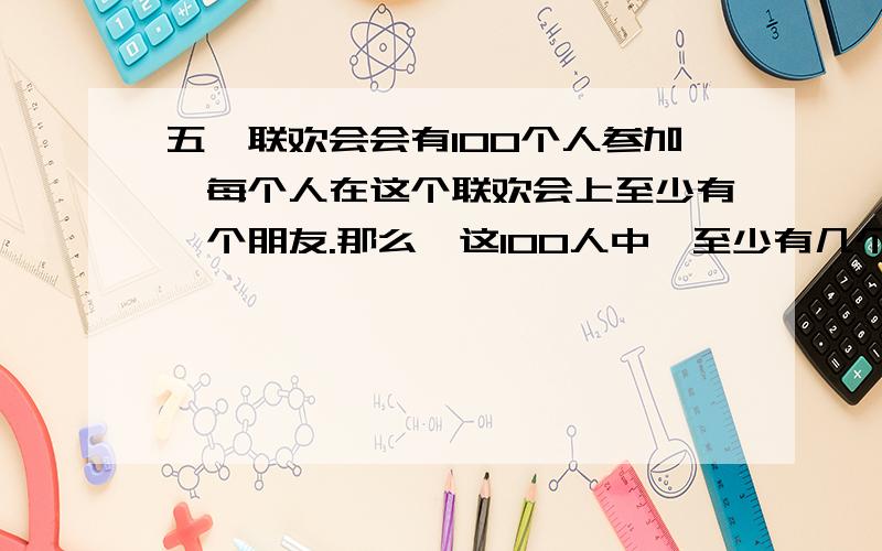 五一联欢会会有100个人参加,每个人在这个联欢会上至少有一个朋友.那么,这100人中,至少有几个人的朋友是数相同.