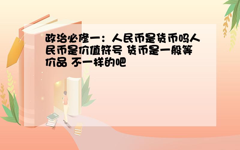 政治必修一：人民币是货币吗人民币是价值符号 货币是一般等价品 不一样的吧