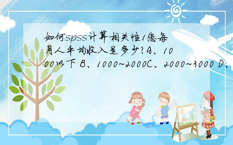 如何spss计算相关性1您每月人平均收入是多少?A、1000以下 B、1000~2000C、2000~3000 D、3000以上2您每月购买认证蔬菜的支出是多少?A、100以下 B、100~200C、300~400 D、400以上这是我问卷设置的问题,根据