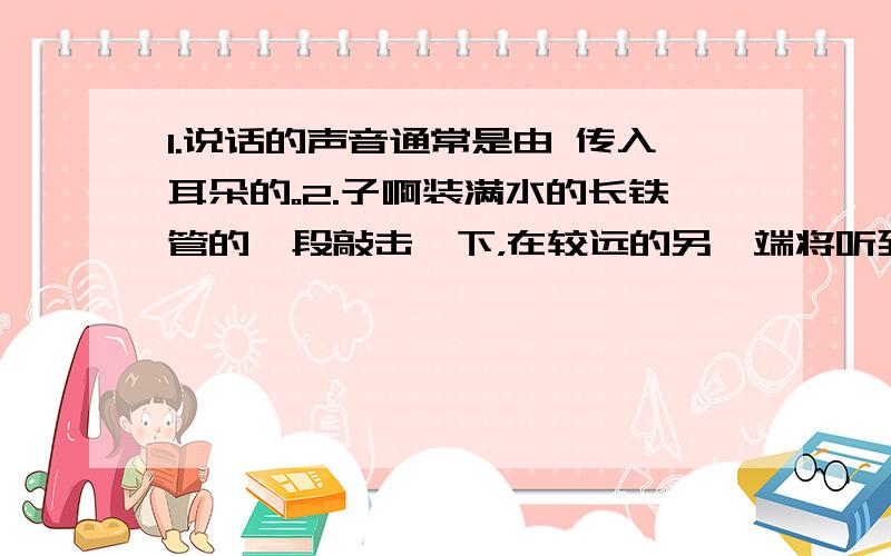 1.说话的声音通常是由 传入耳朵的。2.子啊装满水的长铁管的一段敲击一下，在较远的另一端将听到 次响声，最后一次响声是从 传来的。